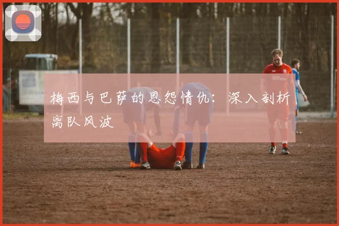 梅西与巴萨的恩怨情仇：深入剖析离队风波