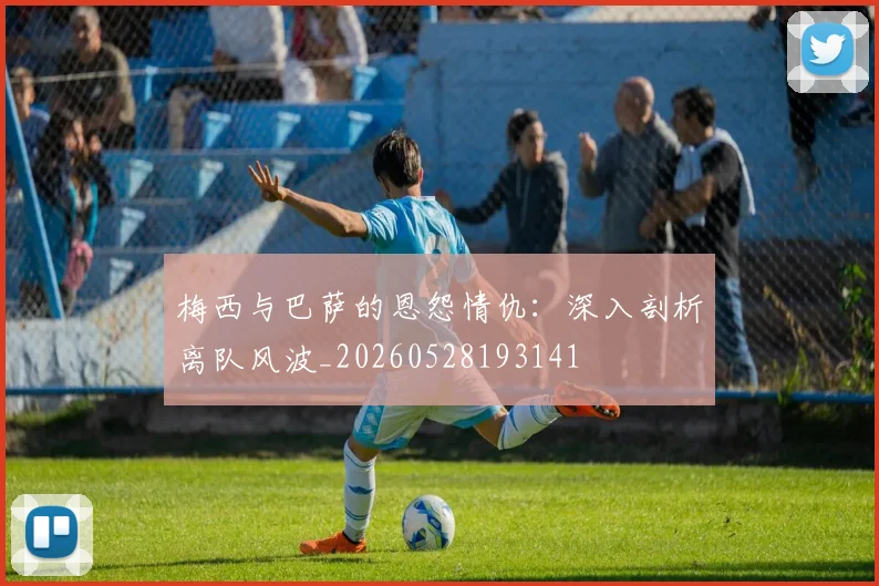 梅西与巴萨的恩怨情仇：深入剖析离队风波_20260528193141